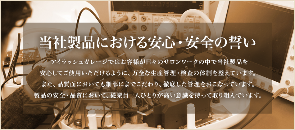 当社製品における安心・安全の誓い アイラッシュガレージではお客様が日々のサロンワークの中で当社製品を安心してご使用いただけるように、万全な生産管理・検査の体制を整えています。また、品質面においても細部にまでこだわり、徹底した管理をおこなっています。製品の安全・品質において、従業員一人ひとりが高い意識を持って取り組んでいます。
