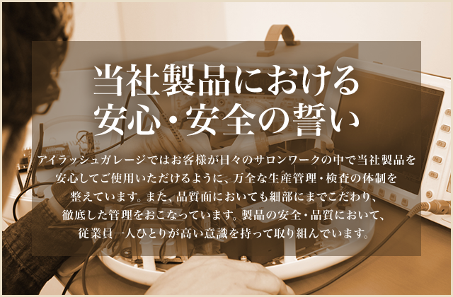 当社製品における安心・安全の誓い アイラッシュガレージではお客様が日々のサロンワークの中で当社製品を安心してご使用いただけるように、万全な生産管理・検査の体制を整えています。また、品質面においても細部にまでこだわり、徹底した管理をおこなっています。製品の安全・品質において、従業員一人ひとりが高い意識を持って取り組んでいます。